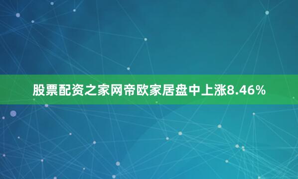 股票配资之家网帝欧家居盘中上涨8.46%