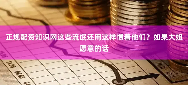 正规配资知识网这些流氓还用这样惯着他们？如果大姐愿意的话