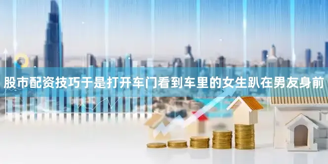 股市配资技巧于是打开车门看到车里的女生趴在男友身前