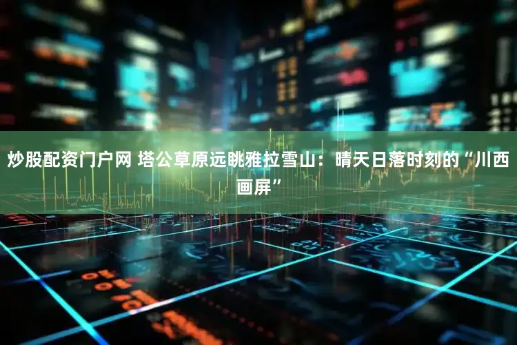炒股配资门户网 塔公草原远眺雅拉雪山：晴天日落时刻的“川西画屏”