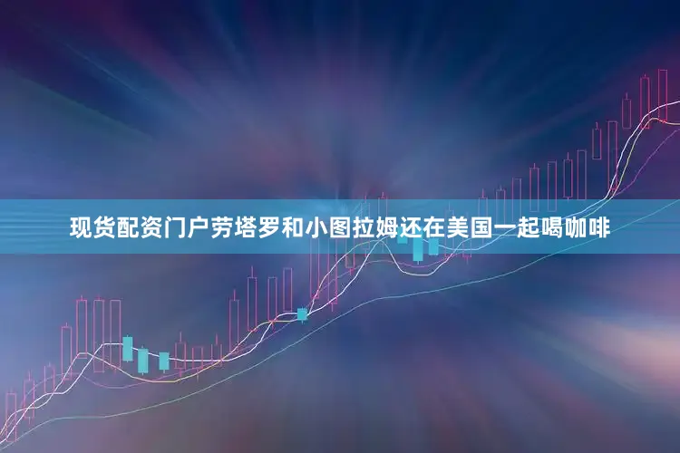 现货配资门户劳塔罗和小图拉姆还在美国一起喝咖啡