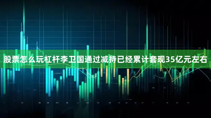 股票怎么玩杠杆　　李卫国通过减持已经累计套现35亿元左右