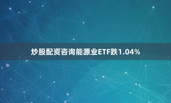 炒股配资咨询能源业ETF跌1.04%