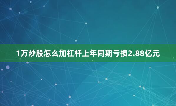 1万炒股怎么加杠杆上年同期亏损2.88亿元