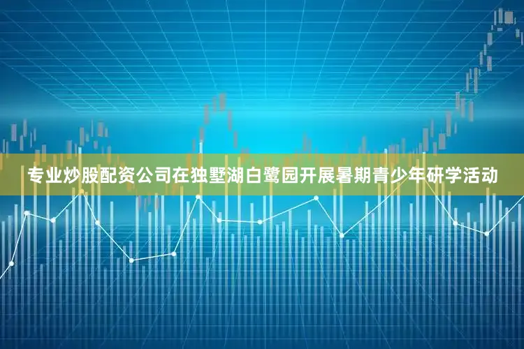 专业炒股配资公司在独墅湖白鹭园开展暑期青少年研学活动