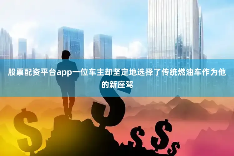 股票配资平台app一位车主却坚定地选择了传统燃油车作为他的新座驾