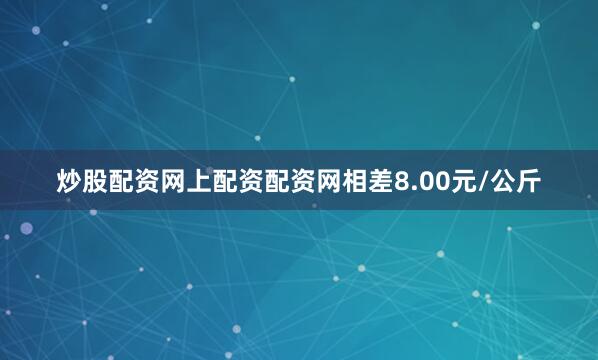 炒股配资网上配资配资网相差8.00元/公斤