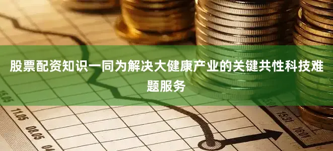 股票配资知识一同为解决大健康产业的关键共性科技难题服务