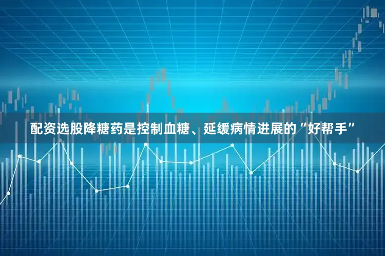 配资选股降糖药是控制血糖、延缓病情进展的“好帮手”