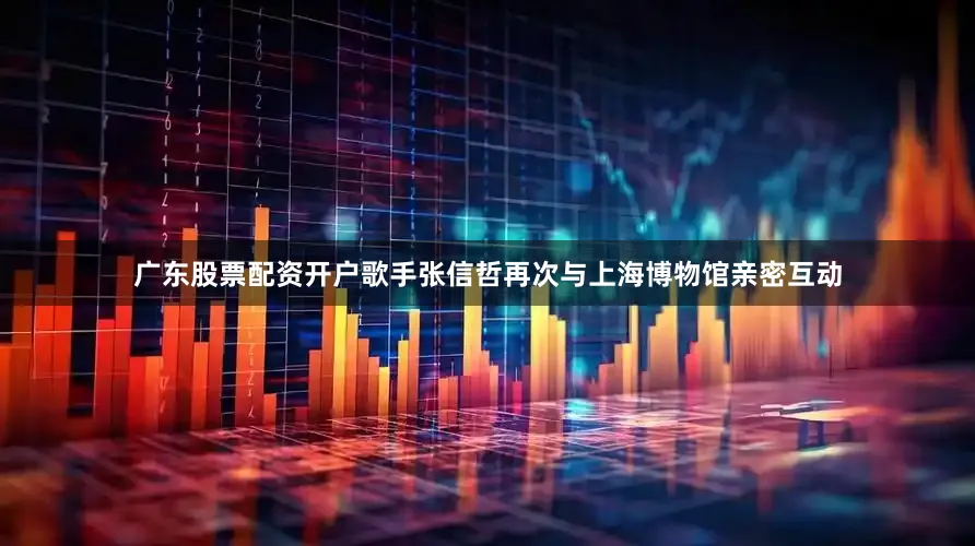 广东股票配资开户歌手张信哲再次与上海博物馆亲密互动
