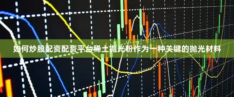 如何炒股配资配资平台稀土抛光粉作为一种关键的抛光材料