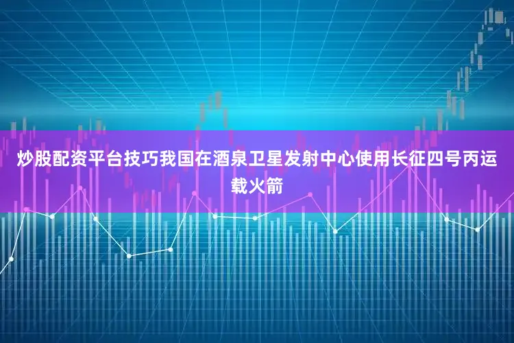 炒股配资平台技巧我国在酒泉卫星发射中心使用长征四号丙运载火箭