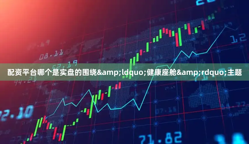 配资平台哪个是实盘的围绕&ldquo;健康座舱&rdquo;主题